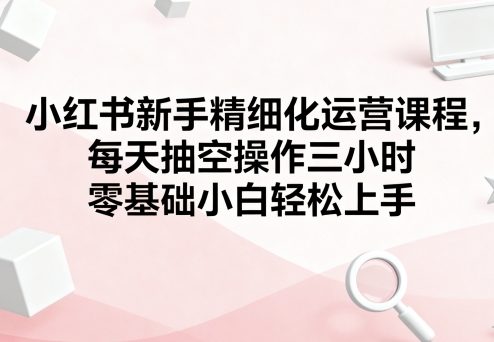 小红书新手精细化运营课程,每天抽空操作三小时,零基础小白轻松上手-富爸爸项目圈