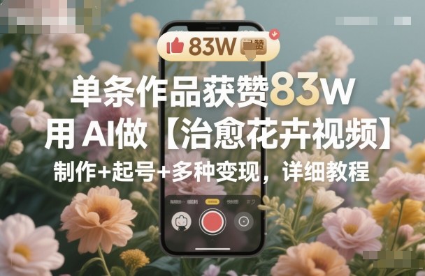 单条作品获赞83W,用AI做【治愈花卉视频】,制作+起号+多种变现,详细教程-富爸爸项目圈
