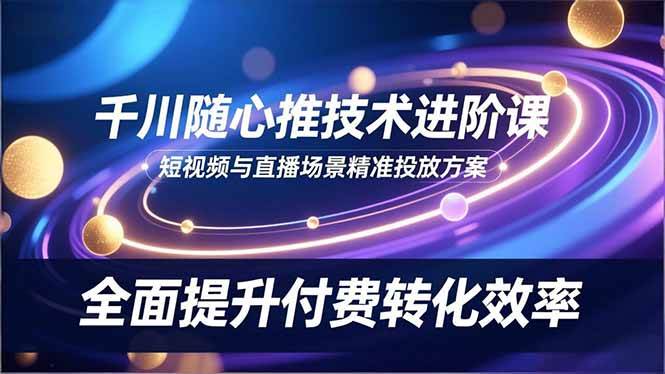 (16688期)千川随心推技术进阶课,短视频与直播场景精准投放方案,全面提升付费转化效率-富爸爸项目圈