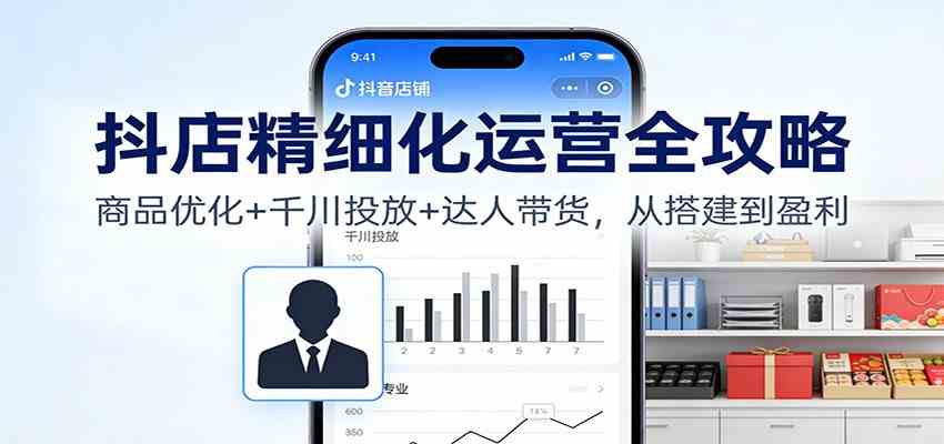 抖店精细化运营全攻略:商品优化+千川投放+ 达人带货,从搭建到盈利-富爸爸项目圈