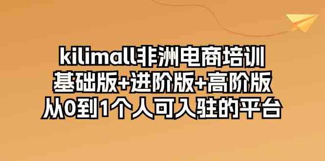 kilimall非洲电商培训，基础版+进阶版+高阶版 从0-1个人可入驻的平台（12节）-富爸爸项目圈