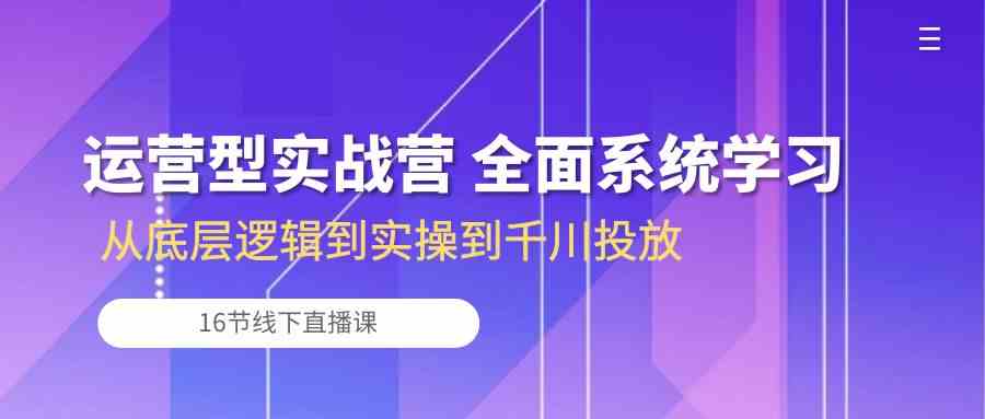 运营型实战营 全面系统学习-从底层逻辑到实操到千川投放（16节线下直播课)-富爸爸项目圈