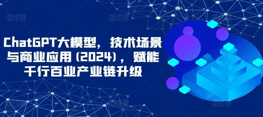 ChatGPT大模型，技术场景与商业应用(2024)，赋能千行百业产业链升级-富爸爸项目圈