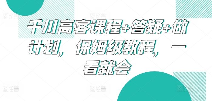 千川高客课程+答疑+做计划，保姆级教程，一看就会-富爸爸项目圈
