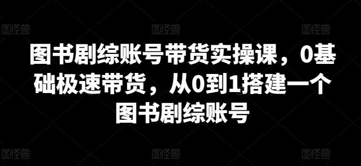 图书剧综账号带货实操课，0基础极速带货，从0到1搭建一个图书剧综账号-富爸爸项目圈