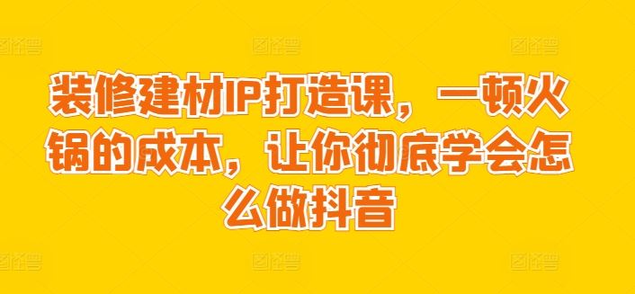 装修建材IP打造课，一顿火锅的成本，让你彻底学会怎么做抖音-富爸爸项目圈