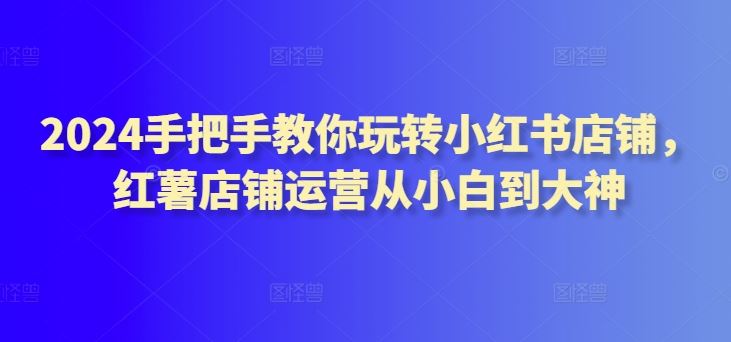 2024手把手教你玩转小红书店铺，红薯店铺运营从小白到大神-富爸爸项目圈