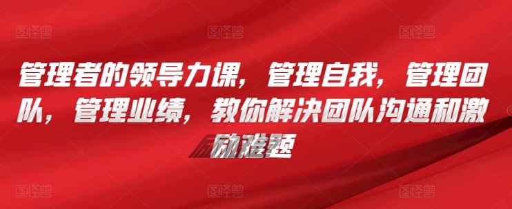 管理者的领导力课，​管理自我，管理团队，管理业绩，​教你解决团队沟通和激励难题-富爸爸项目圈