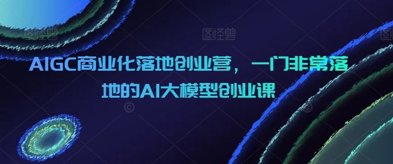 AIGC商业化落地创业营，一门非常落地的AI大模型创业课-富爸爸项目圈