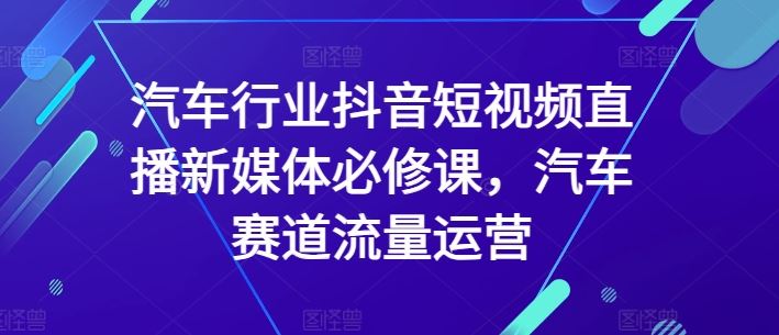 汽车行业抖音短视频直播新媒体必修课，汽车赛道流量运营-富爸爸项目圈