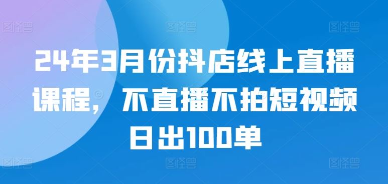 24年3月份抖店线上直播课程，不直播不拍短视频日出100单-富爸爸项目圈