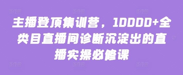 主播登顶集训营，10000+全类目直播间诊断沉淀出的直播实操必修课-富爸爸项目圈