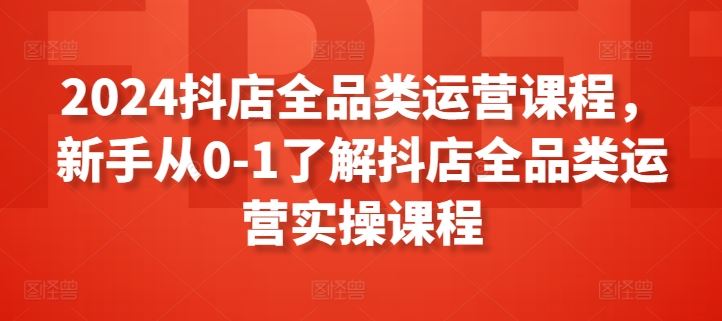 2024抖店全品类运营课程，新手从0-1了解抖店全品类运营实操课程-富爸爸项目圈