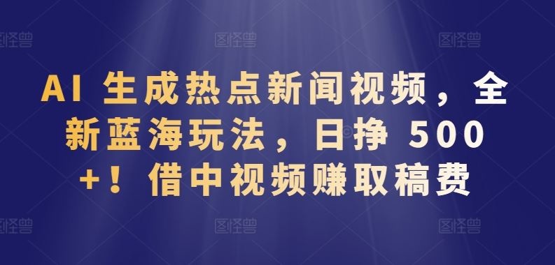 AI 生成热点新闻视频，全新蓝海玩法，日挣 500+!借中视频赚取稿费【揭秘】-富爸爸项目圈