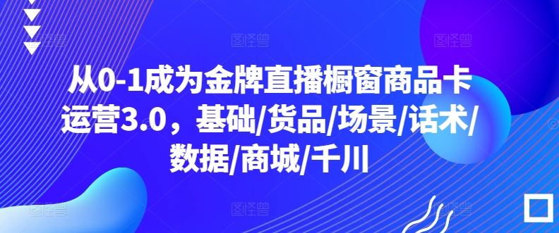 从0-1成为金牌直播橱窗商品卡运营3.0，基础/货品/场景/话术/数据/商城/千川-富爸爸项目圈