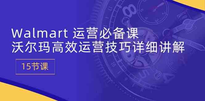 Walmart运营必备课：沃尔玛高效运营技巧详细讲解 (15节课)-富爸爸项目圈