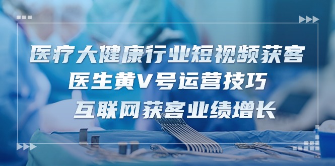 医疗大健康行业短视频获客：医生黄V号运营技巧 互联网获客业绩增长（15节）-富爸爸项目圈