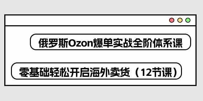 俄罗斯Ozon爆单实战全阶体系课，零基础轻松开启海外卖货（12节课）-富爸爸项目圈