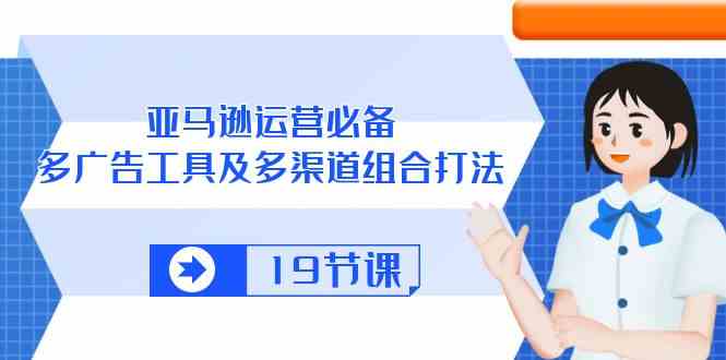 亚马逊运营必备，多广告工具及多渠道组合打法（19节课）-富爸爸项目圈