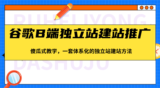 谷歌B端独立站建站推广，傻瓜式教学，一套体系化的独立站建站方法（83节）-富爸爸项目圈