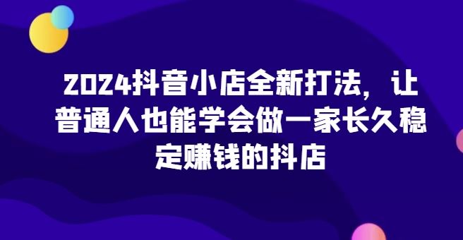 2024抖音小店全新打法，让普通人也能学会做一家长久稳定赚钱的抖店-富爸爸项目圈