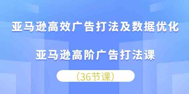 亚马逊高效广告打法及数据优化，亚马逊高阶广告打法课（36节）-富爸爸项目圈