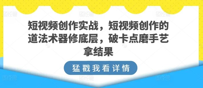 短视频创作实战，短视频创作的道法术器修底层，破卡点磨手艺拿结果-富爸爸项目圈