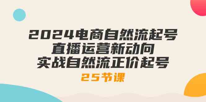 2024电商自然流起号，直播运营新动向 实战自然流正价起号（25节课）-富爸爸项目圈