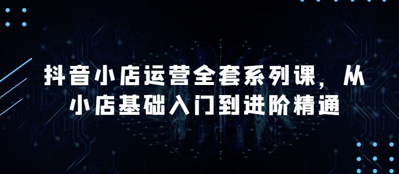 抖音小店运营全套系列课，全新升级，从小店基础入门到进阶精通，系统掌握月销百万小店的核心秘密-富爸爸项目圈