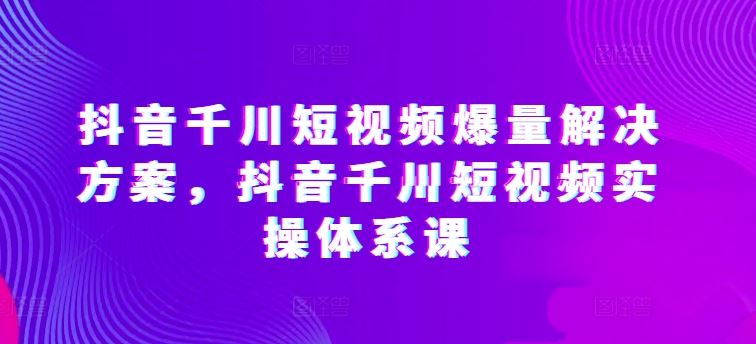 抖音千川短视频爆量解决方案，抖音千川短视频实操体系课-富爸爸项目圈