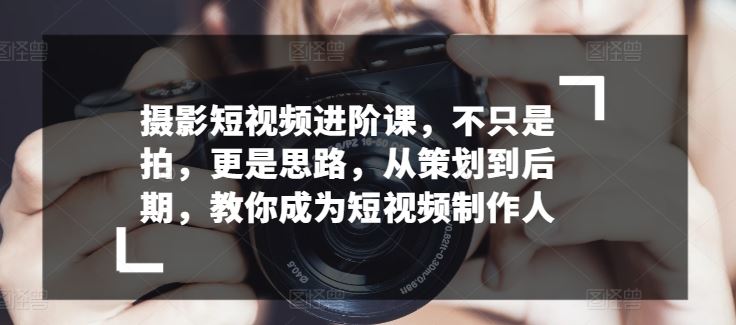 摄影短视频进阶课，不只是拍，更是思路，从策划到后期，教你成为短视频制作人-富爸爸项目圈