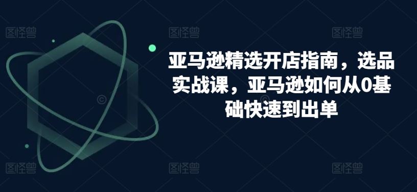 亚马逊精选开店指南，选品实战课，亚马逊如何从0基础快速到出单-富爸爸项目圈