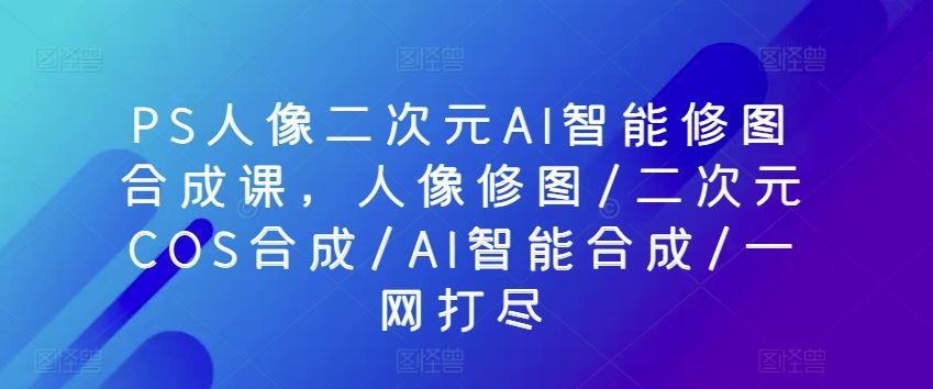 PS人像二次元AI智能修图合成课，人像修图/二次元COS合成/AI智能合成/一网打尽-富爸爸项目圈
