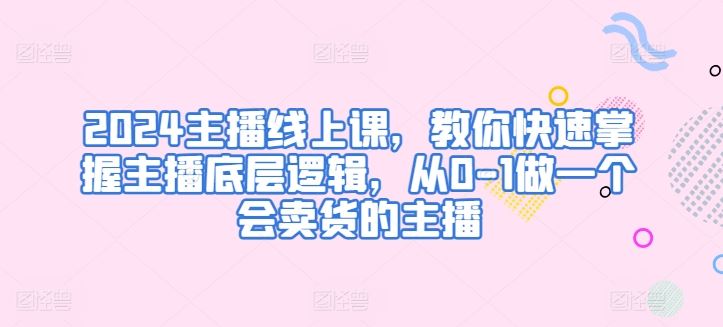2024主播线上课，教你快速掌握主播底层逻辑，从0-1做一个会卖货的主播-富爸爸项目圈