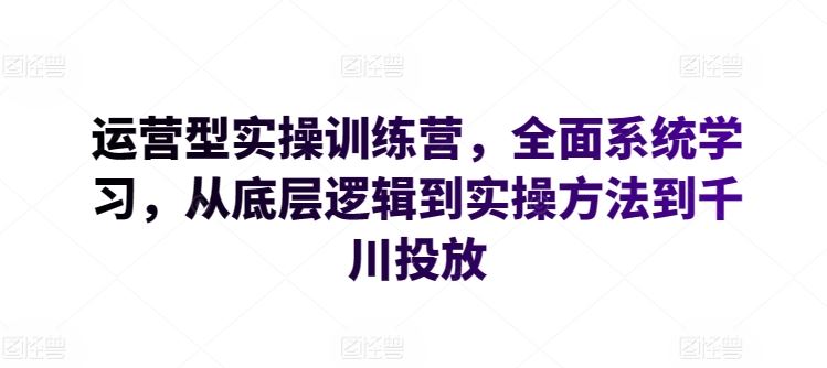 运营型实操训练营，全面系统学习，从底层逻辑到实操方法到千川投放-富爸爸项目圈