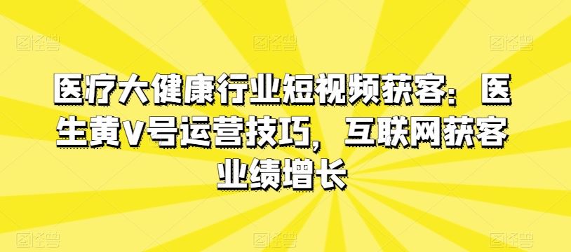 医疗大健康行业短视频获客：医生黄V号运营技巧，互联网获客业绩增长-富爸爸项目圈
