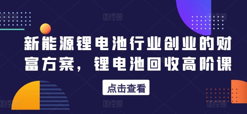 新能源锂电池行业创业的财富方案，锂电池回收高阶课-富爸爸项目圈