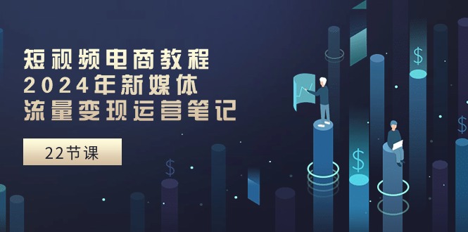 短视频电商教程：2024年新媒体流量变现运营笔记（25节课）-富爸爸项目圈