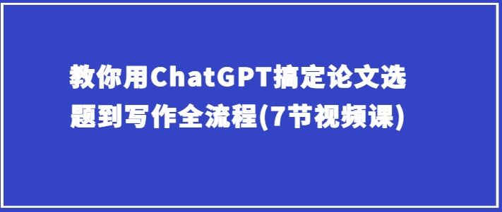 教你用ChatGPT搞定论文选题到写作全流程(7节视频课)-富爸爸项目圈