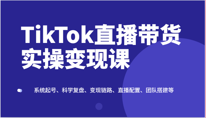 TikTok直播带货实操变现课：系统起号、科学复盘、变现链路、直播配置、团队搭建等-富爸爸项目圈
