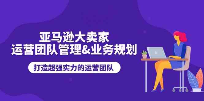 亚马逊大卖家运营团队管理&业务规划，打造超强实力的运营团队-富爸爸项目圈