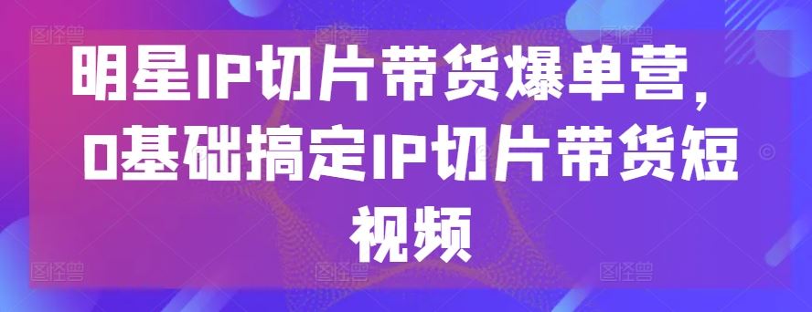 明星IP切片带货爆单营，0基础搞定IP切片带货短视频-富爸爸项目圈