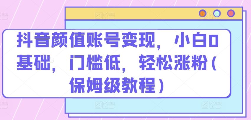 抖音颜值账号变现，小白0基础，门槛低，​轻松涨粉(保姆级教程)【揭秘】-富爸爸项目圈