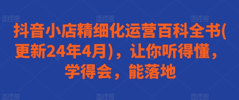 抖音小店精细化运营百科全书(更新24年4月)，让你听得懂，学得会，能落地-富爸爸项目圈