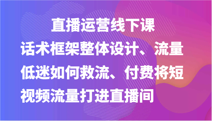 直播运营线下课-话术框架整体设计、流量低迷如何救流、付费将短视频流量打进直播间-富爸爸项目圈