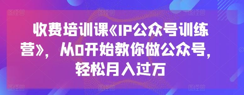 收费培训课《IP公众号训练营》，从0开始教你做公众号，轻松月入过万-富爸爸项目圈