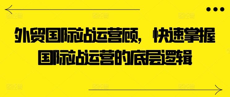 外贸国际站运营顾问，快速掌握国际站运营的底层逻辑-富爸爸项目圈
