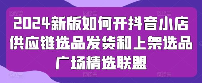2024新版如何开抖音小店供应链选品发货和上架选品广场精选联盟-富爸爸项目圈