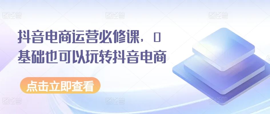 抖音电商运营必修课，0基础也可以玩转抖音电商-富爸爸项目圈