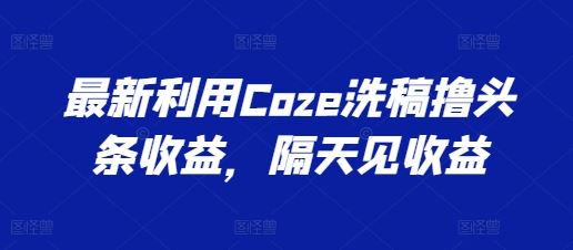 最新利用Coze洗稿撸头条收益，隔天见收益【揭秘】-富爸爸项目圈